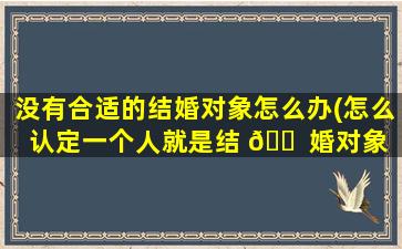 没有合适的结婚对象怎么办(怎么认定一个人就是结 🐠 婚对象 🌿 )